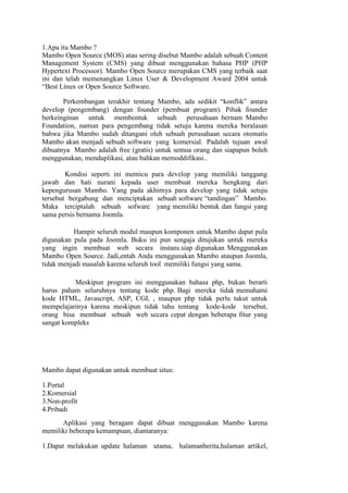 1.Apa itu Mambo ?
Mambo Open Source (MOS) atau sering disebut Mambo adalah sebuah Content
Management System (CMS) yang dibuat menggunakan bahasa PHP (PHP
Hypertext Processor). Mambo Open Source merupakan CMS yang terbaik saat
ini dan telah memenangkan Linux User & Development Award 2004 untuk
“Best Linux or Open Source Software.

       Perkembangan terakhir tentang Mambo, ada sedikit “konflik” antara
develop (pengembang) dengan founder (pembuat program). Pihak founder
berkeinginan untuk membentuk sebuah perusahaan bernam Mambo
Foundation, namun para pengembang tidak setuju karena mereka beralasan
bahwa jika Mambo sudah ditangani oleh sebuah perusahaan secara otomatis
Mambo akan menjadi sebuah software yang komersial. Padalah tujuan awal
dibuatnya Mambo adalah free (gratis) untuk semua orang dan siapapun boleh
menggunakan, menduplikasi, atau bahkan memoddifikasi..

        Kondisi seperti ini memicu para develop yang memiliki tanggung
jawab dan hati nurani kepada user membuat mereka hengkang dari
kepengurusan Mambo. Yang pada akhirnya para develop yang tidak setuju
tersebut bergabung dan menciptakan sebuah software “tandingan” Mambo.
Maka terciptalah sebuah sofware yang memiliki bentuk dan fungsi yang
sama persis bernama Joomla.

           Hampir seluruh modul maupun komponen untuk Mambo dapat pula
digunakan pula pada Joomla. Buku ini pun sengaja ditujukan untuk mereka
yang ingin membuat web secara instans.siap digunakan Menggunakan
Mambo Open Source. Jadi,entah Anda menggunakan Mambo ataupun Joomla,
tidak menjadi masalah karena seluruh tool memiliki fungsi yang sama.

          Meskipun program ini menggunakan bahasa php, bukan berarti
harus paham seluruhnya tentang kode php. Bagi mereka tidak memahami
kode HTML, Javascript, ASP, CGI, , maupun php tidak perlu takut untuk
mempelajarinya karena meskipun tidak tahu tentang kode-kode tersebut,
orang bisa membuat sebuah web secara cepat dengan beberapa fitur yang
sangat kompleks




Mambo dapat digunakan untuk membuat situs:

1.Portal
2.Komersial
3.Non-profit
4.Pribadi
      Aplikasi yang beragam dapat dibuat menggunakan Mambo karena
memiliki beberapa kemampuan, diantaranya:

1.Dapat melakukan update halaman utama, halamanberita,halaman artikel,
 