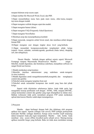 maupun halaman arsip secara cepat.
2.Dapat melihat file Microsoft Word, Excel, dan PDF.
3.Dapat menambahkan menu baru pada main menu, other menu, maupun
top menu dengan mudah
4.Dapat mengatur weblink dengan cepat dan mudah.
5.Dapat mengatur banner (iklan).
6.Dapat mengatur FAQ (Frequently Asked Questions).
7.Dapat mengatur Newsflashes
8.Membuat arsip dan menampilkannya kembali
9.Dapat mencetak, mengirim artikel lewat email, dan membaca artikel dengan
format PDF.
10.Dapat mengatur user dengan tingkat akses level yang berbeda.
11.Dapat menambah komponen,modul,dan templatedari pihak ketiga
(seperti: forum, calendar, reminder,agenda, guestbook (buku tamu), shopping
cart, dan sebagainya).


         Desain Mambo berbeda dengan aplikasi sejenis seperti Microsoft
Frontpage maupun Macromedia Dreamweaver. Mambo                     sangat
fleksibel, mudah digunakan, dan bentuknya sederhana, menjadikan software ini
sangat friend user karena:

1.Mudah melakukan setup/instalasi.
2.Memiliki interface administrator yang sederhana untuk mengatur
isi situs (website).
3.Mudah digunakan untuk mengedit(menambah,mengubah, dan menghapus)
content dan gambar.
4.Fleksibel untuk mengatur tampilan front end.
5.Fleksibel untuk menambah komponen dan modul yang baru dari pihak
ketiga.
       Seperti telah diijelaskan sebelumnya bahwa Anda tidak perlu lagi
mengetahui konsep pembuatan web dengan HTML, XML maupun DHTML,
cukup memasukan content dan gambar yang ingin ditampilkan ke dalam situs.
Bahkan webmaster tidak perlu memahami program FTP untuk melakukan
upload data karena Mambo sudah dapat menanganinya.



2.Prasyarat

        Mambo dapat berfungsi dengan baik jika didukung oleh program
aplikasi lain seperti: Apache (sebagai web server), PHP (sebagai penterjemah
kode),dan MySQL (sebagai database). Ketiga unsur tersebut wajib terpasang
dalam komputer Anda jika ingin menjalankan Mambo . Jadi, ketika Anda
membuat situs secara offline (localhot) perlu sebuah server. Masing-masing
aplikasi memiliki fungsi yang berbeda. Buku ini tidak akan membahas tentang
 