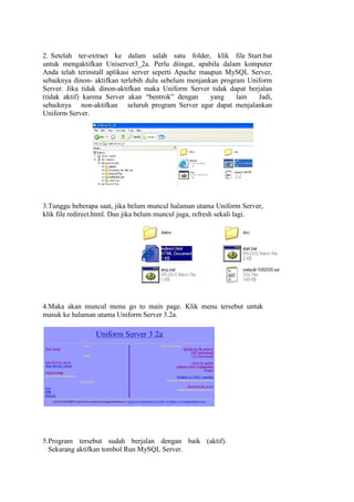2. Setelah ter-extract ke dalam salah satu folder, klik file Start.bat
untuk mengaktifkan Uniserver3_2a. Perlu diingat, apabila dalam komputer
Anda telah terinstall aplikasi server seperti Apache maupun MySQL Server,
sebaiknya dinon- aktifkan terlebih dulu sebelum menjankan program Uniform
Server. Jika tidak dinon-aktifkan maka Uniform Server tidak dapat berjalan
(tidak aktif) karena Server akan “bentrok” dengan       yang   lain  Jadi,
sebaiknya non-aktifkan seluruh program Server agar dapat menjalankan
Uniform Server.




3.Tunggu beberapa saat, jika belum muncul halaman utama Uniform Server,
klik file redirect.html. Dan jika belum muncul juga, refresh sekali lagi.




4.Maka akan muncul menu go to main page. Klik menu tersebut untuk
masuk ke halaman utama Uniform Server 3.2a.




5.Program tersebut sudah berjalan dengan baik (aktif).
  Sekarang aktifkan tombol Run MySQL Server.
 