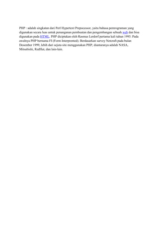PHP : adalah singkatan dari Perl Hypertext Prepocessor, yaitu bahasa pemrograman yang
digunakan secara luas untuk penanganan pembuatan dan pengembangan sebuah web dan bisa
digunakan pada HTML. PHP diciptakan oleh Rasmus Lerdorf pertama kali tahun 1995. Pada
awalnya PHP bernama FI (Form Interprented). Berdasarkan survey Netcraft pada bulan
Desember 1999, lebih dari sejuta site menggunakan PHP, diantaranya adalah NASA,
Mitsubishi, RedHat, dan lain-lain.
 