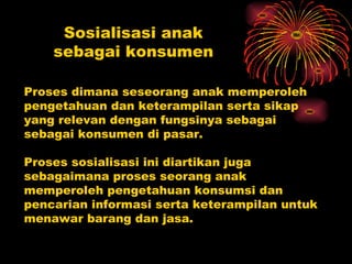 Sosialisasi anak
    sebagai konsumen

Proses dimana seseorang anak memperoleh
pengetahuan dan keterampilan serta sikap
yang relevan dengan fungsinya sebagai
sebagai konsumen di pasar.

Proses sosialisasi ini diartikan juga
sebagaimana proses seorang anak
memperoleh pengetahuan konsumsi dan
pencarian informasi serta keterampilan untuk
menawar barang dan jasa.
 