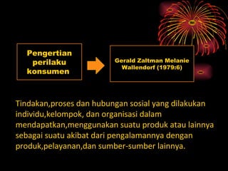 Pengertian
   perilaku              Gerald Zaltman Melanie
                           Wallendorf (1979:6)
  konsumen



Tindakan,proses dan hubungan sosial yang dilakukan
individu,kelompok, dan organisasi dalam
mendapatkan,menggunakan suatu produk atau lainnya
sebagai suatu akibat dari pengalamannya dengan
produk,pelayanan,dan sumber-sumber lainnya.
 