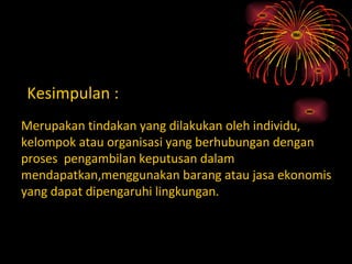 Kesimpulan :
Merupakan tindakan yang dilakukan oleh individu,
kelompok atau organisasi yang berhubungan dengan
proses pengambilan keputusan dalam
mendapatkan,menggunakan barang atau jasa ekonomis
yang dapat dipengaruhi lingkungan.
 