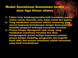 Model Sosialisasi Konsumen terdiri
      atas tiga Unsur utama

1. Faktor latar belakang,karakteristik konsumen seperti
   status sosial, ekonomi, usia, kelas sosial dan agama.
2. Yang melakukan sosialisasi adalah seseorang yang
   secara langsung berhubungan dengan konsumen dan
   memiliki pengaruh terhadap konsumen tersebut.
3. Proses belajar dipengaruhi oleh orang yang
   melakukan sosialisasi tersebut dan akan
   mempengaruhi proses belajar konsumen melalui
   proses belajar modeling, penguatan, dan kognitif.
   Hasil akhir dari proses sosialisasi adalah konsumen
   yang telah tersosialisasi.
 