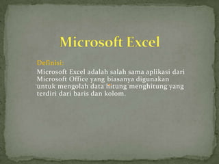 Definisi:
Microsoft Excel adalah salah sama aplikasi dari
Microsoft Office yang biasanya digunakan
untuk mengolah data hitung menghitung yang
terdiri dari baris dan kolom.

 