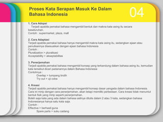 Proses Kata Serapan Masuk Ke Dalam
Bahasa Indonesia

04

1. Cara Adopsi
Terjadi apabila pemakai bahasa mengambil bentuk dan makna kata asing itu secara
keseluruhan.
Contoh : supermarket, plaza, mall
2. Cara Adaptasi
Terjadi apabila pemakai bahasa hanya mengambil makna kata asing itu, sedangkan ejaan atau
penulisannya disesuaikan dengan ejaan bahasa Indonesia
Contoh :
Pluralization > pluralisasi
Acceptability > akseptabilitas
3. Penerjemahan
Terjadi apabila pemakai bahasa mengambil konsep yang terkandung dalam bahasa asing itu, kemudian
kata tersebut dicari padanannya dalam Bahasa Indonesia
Contohnya :
Overlap > tumpang tindih
Try out > uji coba
4. Kreasi
Terjadi apabila pemakai bahasa hanya mengambil konsep dasar yangada dalam bahasa Indonesia.
Cara ini mirip dengan cara penerjemahan, akan tetapi memiliki perbedaan. Cara kreasi tidak menuntut
bentuk fisik yang mirip seperti penerjemahan.
Boleh saja kata yang ada dalam bahasa aslinya ditulis dalam 2 atau 3 kata, sedangkan bahasa
Indonesianya hanya satu kata saja.
Contoh :
Effective > berhasil guna
Spare parts > suku cadang

 