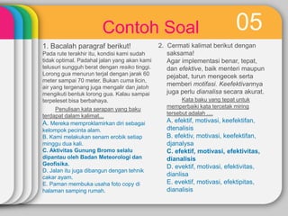Contoh Soal
1. Bacalah paragraf berikut!
Pada rute terakhir itu, kondisi kami sudah
tidak optimal. Padahal jalan yang akan kami
telusuri sungguh berat dengan resiko tinggi.
Lorong gua menurun terjal dengan jarak 60
meter sampai 70 meter. Bukan cuma licin,
air yang tergenang juga mengalir dan jatoh
mengikuti bentuk lorong gua. Kalau sampai
terpeleset bisa berbahaya.
Penulisan kata serapan yang baku
terdapat dalam kalimat...
A. Mereka memproklamirkan diri sebagai
kelompok pecinta alam.
B. Kami melakukan senam erobik setiap
minggu dua kali.
C. Aktivitas Gunung Bromo selalu
dipantau oleh Badan Meteorologi dan
Geofisika.
D. Jalan itu juga dibangun dengan tehnik
cakar ayam.
E. Paman membuka usaha foto copy di
halaman samping rumah.

05

2. Cermati kalimat berikut dengan
saksama!
Agar implementasi benar, tepat,
dan efektive, baik menteri maupun
pejabat, turun mengecek serta
memberi motifasi. Keefektivannya
juga perlu dianalisa secara akurat.
Kata baku yang tepat untuk
memperbaiki kata tercetak miring
tersebut adalah ....

A. efektif, motivasi, keefektifan,
dtenalisis
B. efektiv, motivasi, keefektifan,
djanalysa
C. efektif, motivasi, efektivitas,
dianalisis
D. evektif, motivasi, efektivitas,
dianlisa
E. evektif, motivasi, efektipitas,
dianalisis

 
