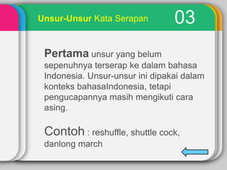 Unsur-Unsur Kata Serapan

03

Pertama unsur yang belum
sepenuhnya terserap ke dalam bahasa
Indonesia. Unsur-unsur ini dipakai dalam
konteks bahasaIndonesia, tetapi
pengucapannya masih mengikuti cara
asing.

Contoh : reshuffle, shuttle cock,
danlong march

 