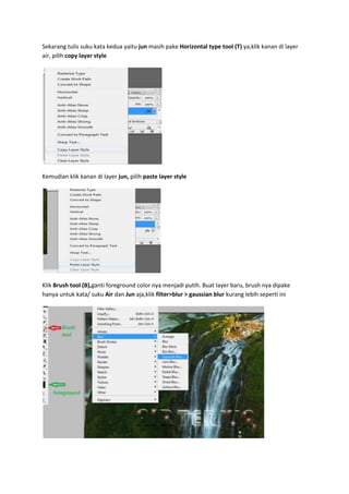 Sekarang tulis suku kata kedua yaitu jun masih pake Horizontal type tool (T) ya,klik kanan di layer
air, pilih copy layer style
Kemudian klik kanan di layer jun, pilih paste layer style
Klik Brush tool (B),ganti foreground color nya menjadi putih. Buat layer baru, brush nya dipake
hanya untuk kata/ suku Air dan Jun aja,klik filter>blur > gaussian blur kurang lebih seperti ini
 