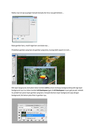 Radius nya 2,6 aja ya,jangan banyak-banyak,ntar brus nya gak keliatan....
Buka gambar baru, masih ingat kan cara buka nya....
Pindahkan gambar yang baru ke gambar yang lama, kurang lebih seperti ini nich....
Klik layer bacgraund, kemudian tekan tombol cntrl+j untuk menkopy backgroundnya,klik lagi layer
background nya trus tekan tombol ctrl+backspase (gak di ctrl+backspase in pun gak pa-pa). setelah
itu pindah kan posisi layer gambar yang baru menjadi diantara layer background copy dengan
background ,klo belum jelas lihat ni gambar nya..
 