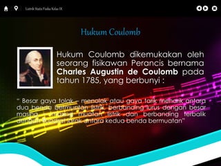 Listrik Statis Fisika Kelas IX 
Hukum Coulomb 
Hukum Coulomb dikemukakan oleh 
seorang fisikawan Perancis bernama 
Charles Augustin de Coulomb pada 
tahun 1785, yang berbunyi : 
“ Besar gaya tolak – menolak atau gaya tarik menarik antara 
dua benda bermuatan listrik, berbanding lurus dengan besar 
masing – masing muatan listrik dan berbanding terbalik 
dengan kuadrat jarak antara kedua benda bermuatan” 
 