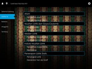 Atom 
Pengertian Atom 
Pengelompokan Atom 
Muatan Listrik dan Gaya Coulomb 
Muatan Listrik 
Hukum Coulomb 
Medan Listrik 
Pengertian Medan Listrik 
Kuat Medan Listrik 
Induksi Muatan Listrik 
Pengertian Induksi Listrik 
Elektroskop 
Penerapan Listrik Statis 
Penangkal Listrik 
Generator Van de Graff 
Selamat datang 
Daftar Isi 
Refrensi 
Anggota 
Tentang 
Listrik Statis Fisika Kelas IX D 
 