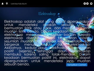 Listrik Statis Fisika Kelas IX 
Elektroskop 
Elektroskop adalah alat yang dapat dipergunakan 
untuk mendeteksi apakah sebuah benda 
bermuatan listrik atau tidak, dan mendeteksi jenis 
muatan listrik benda. Dalam keadaan netral, daun 
elektroskop menguncup. Ketika bagian kepala 
elektroskop disentuh benda bermuatan positif, 
sejumlah muatan positif pada kepala ditolak dan 
bergerak menuju kedua daun elektroskop. 
Akibatnya, kedua daun elektroskop bermuatan 
positif (sejenis), sehingga daun elektroskop 
membuka karena saling tolak-menolak. Dalam 
keadaan bermuatan positif ini, elektroskop dapat 
dipergunakan untuk mendeteksi jenis muatan 
sebuah benda. Tampilkan Contoh 
 