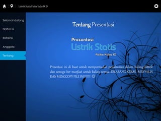 Tentang Presentasi 
Presentasi ini di buat untuk mempermudah pemahaman dalam bidang listtrik 
dan semoga ber manfaat untuk kalian semua...DILARANG KERAS MENYALIN 
DAN MENGCOPY FILE INI!!!!!!!  
Selamat datang 
Daftar Isi 
Refrensi 
Anggota 
Tentang 
Listrik Statis Fisika Kelas IX D 
 