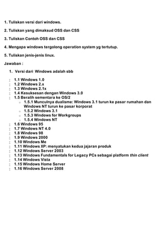 1. Tuliskan versi dari windows. 
2. Tuliskan yang dimaksud OSS dan CSS 
3. Tuliskan Contoh OSS dan CSS 
4. Mengapa windows tergolong operation system yg tertutup. 
5. Tuliskan jenis-jenis linux. 
Jawaban : 
1. Versi dari Windows adalah sbb 
 1.1 Windows 1.0 
 1.2 Windows 2.x 
 1.3 Windows 2.1x 
 1.4 Kesuksesan dengan Windows 3.0 
 1.5 Beralih sementara ke OS/2 
o 1.5.1 Munculnya dualisme: Windows 3.1 turun ke pasar rumahan dan 
Windows NT turun ke pasar korporat 
o 1.5.2 Windows 3.1 
o 1.5.3 Windows for Workgroups 
o 1.5.4 Windows NT 
 1.6 Windows 95 
 1.7 Windows NT 4.0 
 1.8 Windows 98 
 1.9 Windows 2000 
 1.10 Windows Me 
 1.11 Windows XP: menyatukan kedua jajaran produk 
 1.12 Windows Server 2003 
 1.13 Windows Fundamentals for Legacy PCs sebagai platform thin client 
 1.14 Windows Vista 
 1.15 Windows Home Server 
 1.16 Windows Server 2008 
 