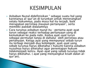 Asbabun Nuzul didefinisikan “ sebagai suatu hal yang 
karenanya al-qur’an di turunkan untuk menerangkan 
setatu hukumnya, pada masa hal itu terjadi, baik 
merupakan peristiwa maupun pertanyaan”, serta 
memiliki paedah didalamnya 
 Cara turunya asbabun nuzul itu : pertama ayat-ayat 
turun sebagai reaksi terhadap pertanyaan yang di 
kemukakan ke pada nabi. Kedua ayat-ayat turun 
sebagai permulan tanpa di dahului oleh peristiwa atau 
pertanyaan. Ketiga ayat yang mempunyai sebab turun 
itu terbagi menjadi dua kelompok; ayat-ayat yang 
sebab turunya harus diketahui ( hukum) karena asbabun 
nuzulnya harus diketahui agar penentapan hukum 
tidakmenjadi keliru. Ayat-ayat yang sebab turunya tidak 
harus diketahui. ( ayat yang menyangkut kisah dalan al-qur’an). 
 