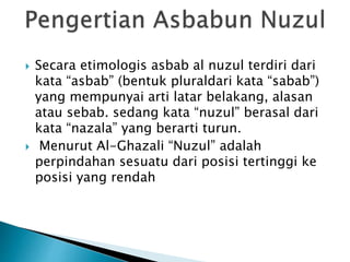  Secara etimologis asbab al nuzul terdiri dari 
kata “asbab” (bentuk pluraldari kata “sabab”) 
yang mempunyai arti latar belakang, alasan 
atau sebab. sedang kata “nuzul” berasal dari 
kata “nazala” yang berarti turun. 
 Menurut Al-Ghazali “Nuzul” adalah 
perpindahan sesuatu dari posisi tertinggi ke 
posisi yang rendah 
 