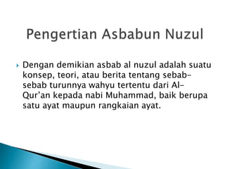  Dengan demikian asbab al nuzul adalah suatu 
konsep, teori, atau berita tentang sebab-sebab 
turunnya wahyu tertentu dari Al- 
Qur’an kepada nabi Muhammad, baik berupa 
satu ayat maupun rangkaian ayat. 
 