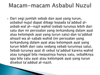  Dari segi jumlah sebab dan ayat yang turun, 
asbabul nujul dapat dibagi kepada ta’addud al-asbab 
wal al—najil wahid (sebab turunya lebih dari 
satu dan ini persoalan yang terkandung dalam ayat 
atau kelompok ayat yang turun satu) dan ta’addud 
alnazil wa al-sabab wahid (ini persoalan yang 
terkandung dalam ayat atau kelompok ayat yang 
turun lebih dari satu sedang sebab turunnya satu). 
Sebab turunya ayat di sebut ta’addud karena wahid 
atau tunggal bila riwayatnya hanya satu, sebaliknya 
apa bila satu ayat atau kelompok ayat yang turun 
disebut ta’addud al-nazil. 
 