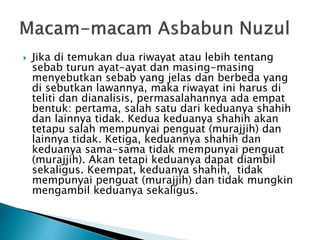 Jika di temukan dua riwayat atau lebih tentang 
sebab turun ayat-ayat dan masing-masing 
menyebutkan sebab yang jelas dan berbeda yang 
di sebutkan lawannya, maka riwayat ini harus di 
teliti dan dianalisis, permasalahannya ada empat 
bentuk: pertama, salah satu dari keduanya shahih 
dan lainnya tidak. Kedua keduanya shahih akan 
tetapu salah mempunyai penguat (murajjih) dan 
lainnya tidak. Ketiga, keduannya shahih dan 
keduanya sama-sama tidak mempunyai penguat 
(murajjih). Akan tetapi keduanya dapat diambil 
sekaligus. Keempat, keduanya shahih, tidak 
mempunyai penguat (murajjih) dan tidak mungkin 
mengambil keduanya sekaligus. 
 