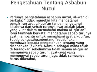  Perlunya pengetahuan asbabun nuzul, al-wahidi 
berkata: “ tidak mungkin kita mengetahui 
penafsiran ayat al-qur’an tanpa mengetahui 
kisahnya dan sebab turunya ayat adalah jalan 
yang kuat dalam memahami makna al-qur’an”. 
Ibnu taimiyah berkata: mengetahui sebab turunya 
ayat membantu untuk memahami ayat al-qur’an. 
Sebab pengetahuantentang “sebab” akan 
membawa kepada pengetahuan tentang yang 
disebabkan (akibat). Namun sebagai mana telah 
di terangkan sebelumnya tidak semua al-qur’an 
mempunya sebab turun, ayat-ayat yang 
mempunyai sebab turun juga tidak semuanya 
harus diketahui, 
 