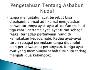  tanpa mengetahui ayat tersebut bisa 
dipahami, ahmad adil kamal menjelaskan 
bahwa turunnya ayat-ayat al-qur’an melalui 
tiga cara : pertama ayat-ayat turun sebagai 
reaksi terhadap pertanyaan yang di 
kemukakan kepada nabi. Kedua ayat-ayat 
turun sebagai permulaan tanpa didahului 
oleh peristiwa atau pertanyaan. Ketiga ayat-ayat 
yang mempunyai sebab turun itu terbagi 
menjadi dua kelompok; 
 