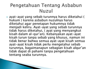  ayat-ayat yang sebab turunnya harus diketahui ( 
hukum ) karena asbabun nuzulnya harus 
diketahui agar penetapan hukumnya tidak 
menjadi keliru. Ayat-ayat yang sebab turunnya 
tidak harus diketahui, ( ayat yang menyangkut 
kisah dalam al-qur’an). Kebanyakan ayat-ayat 
kisah turun tanpa sebab yang khusus, namun ini 
tidak benar bahwa semua ayat-ayat kisah semua 
ayat-ayat kisah tidak perlu mengetahui sebab 
turunnya, bagaimanapun sebagian kisah alqur’an 
tidak dapat di pahami tanpa pengetahuan 
tentang seaba turunnya. 
 