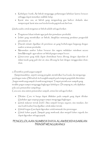  Kehidupan biotik. Air limbah menganggu perkemangan kehiduan karena beracun 
sehingga dapat mematikan makhluk hidup. 
 Karat atau aus, air limbah yang mengandung gas karbon dioksida akan 
mempercepat karat atau aus benda-benda yng terbuat dari besi. 
Usaha-usaha untuk mengatasi air limbah adalah sebagai berikut : 
 Pengaturan lokasi industri agar jauh dari permukaan penduduk. 
 Indstri yang menimbulkan air limbah, diwajibkan memasang peralatan pengendali 
pencemaran air. 
 Daerah industri dijauhkan dri peredaran air yang berhubungan langsung dengan 
sumber ai minum penduduk. 
 Menemukan sumber bahan beracun dan segera melakukan netralisasi secara 
kimia.Mencegah agar saluran air limbah jangan sampai bocor. 
 Unsur-unsur yang tidak dapat dinetralisasi harus dibinag dengan dipendam di 
dalam tanah yang jauh dari air, atau dibuang ke laut dengan menggunakan drum-drum. 
e. Penertiban pembuangan sampah 
Sampermasalahan, seperti sarang penyakit, menimbulkan bau busuk, dan menganngu 
pandangan mata. Oleh sebab itu buanglah sampah pada tempat yang telah ditentukan. 
Jangan membuang sampah di sembarang tempat. Tempat penimbunan sampah yang 
terakhir jangan sampai menganggu lingkungan kehidupan. Di samping itu, erlu dipikirkan 
pula cara pemusnahan sampahnya. 
Cara-cara atau sistem pemusnahan sampah, antara lain sebagai berikut : 
 Dibakar. Cara ini hanya dapat dilakukan pada sampah yang dapat dibakar. 
Usahakan agar asapnya jangan sampai menganggu lingkungan. 
 Untuk makanan ternak (babi). Sisa sampah berupa sayuran, sisa masakan, dan 
sisa buah-buahan bisa dijadikan untuk makan ternak. 
 Untuk biogas. Gas dapat digunakan untuk memasak dan penerangan 
 Untuk bahan pupuk. Sampah yang membusuk akan menjadi bahan organik dan 
dapat digunakan sebagai pupuk. 
PENGELOLAAN SUMBER DAYA ALAM BERDASARKAN 
PRINSIP MENGURANGI 
 