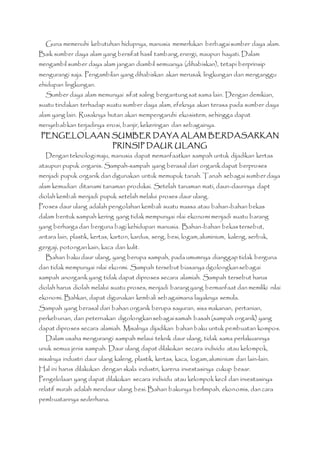 Guna memenuhi kebutuhan hidupnya, manusia memerlukan berbagai sumber daya alam. 
Baik sumber daya alam yang bersifat hasil tambang, energi, maupun hayati. Dalam 
mengambil sumber daya alam jangan diambil semuanya (dihabiskan), tetapi berprinsip 
mengurangi saja. Pengambilan yang dihabiskan akan merusak lingkungan dan menganggu 
ehidupan lingkungan. 
Sumber daya alam memunyai sifat saling bergantung sat sama lain. Dengan demikian, 
suatu tindakan terhadap suatu sumber daya alam, efeknya akan terasa pada sumber daya 
alam yang lain. Rusaknya hutan akan mempengaruhi ekosistem, sehingga dapat 
menyebabkan terjadinya erosi, banjir, kekeringan dan sebagainya. 
PENGELOLAAN SUMBER DAYA ALAM BERDASARKAN 
PRINSIP DAUR ULANG 
Dengan teknologi maju, manusia dapat memanfaatkan sampah untuk dijadikan kertas 
ataupun pupuk organis. Sampah-sampah yang berasal dari organik dapat berproses 
menjadi pupuk organik dan digunakan untuk memupuk tanah. Tanah sebagai sumber daya 
alam kemudian ditanami tanaman produksi. Setelah tanaman mati, daun-daunnya dapt 
diolah kembali menjadi pupuk setelah melalui proses daur ulang. 
Proses daur ulang adalah pengolahan kembali suatu massa atau bahan-bahan bekas 
dalam bentuk sampah kering yang tidak mempunyai nlai ekonomi menjadi suatu barang 
yang berharga dan berguna bagi kehidupan manusia. Bahan-bahan bekas tersebut, 
antara lain, plastik, kertas, karton, kardus, seng, besi, logam, aluminium, kaleng, serbuk, 
gergaji, potongan kain, kaca dan kulit. 
Bahan baku daur ulang, yang berupa sampah, pada umumnya dianggap tidak berguna 
dan tidak mempunyai nilai ekonmi. Sampah tersebut biasanya dgolongkan sebagai 
sampah anorganik yang tidak dapat diproses secara alamiah. Sampah tersebut harus 
diolah harus diolah melalui suatu proses, menjadi barang yang bermanfaat dan memiliki nilai 
ekonomi. Bahkan, dapat digunakan kembali sebagaimana layaknya semula. 
Sampah yang berasal dari bahan organik berupa sayuran, sisa makanan, pertanian, 
perkebunan, dan peternakan digolongkan sebagai samah basah (sampah organik) yang 
dapat diproses secara alamiah. Misalnya dijadikan bahan baku untuk pembuatan kompos. 
Dalam usaha mengurangi sampah melaui teknik daur ulang, tidak sama perlakuannya 
unuk semua jenis sampah. Daur ulang dapat dilakukan secara individu atau kelompok, 
misalnya industri daur ulang kaleng, plastik, kertas, kaca, logam, aluminium dan lain-lain. 
Hal ini harus dilakukan dengan skala industri, karena investasinya cukup besar. 
Pengelolaan yang dapat dilakukan secara individu atau kelompok kecil dan investasinya 
relatif murah adalah mendaur ulang besi. Bahan bakunya berlimpah, ekonomis, dan cara 
pembuatannya sederhana. 
 