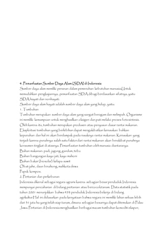 4. Pemanfaatan Sumber Daya Alam (SDA) di Indonesia 
Sumber daya alam memiliki peranan dalam pemenuhan kebutuhan manusia.Untuk 
memudahkan pengkajiannya, pemanfaatan SDA dibagi berdasarkan sifatnya, yaitu 
SDA hayati dan nonhayati. 
Sumber daya alam hayati adalah sumber daya alam yang hidup, yaitu: 
1. Tumbuhan 
Tumbuhan merupakan sumber daya alam yang sangat beragam dan melimpah. Organisme 
ini memiliki kemampuan untuk menghasilkan oksigen dan pati melalui proses fotosintesis. 
Oleh karena itu, tumbuhan merupakan produsen atau penyusun dasar rantai makanan. 
Eksploitasi tumbuhan yang berlebihan dapat mengakibatkan kerusakan bahkan 
kepunahan dan hal ini akan berdampak pada rusaknya rantai makanan. Kerusakan yang 
terjadi karena punahnya salah satu faktor dari rantai makanan akan berakibat punahnya 
konsumen tingkat di atasnya. Pemanfaatan tumbuhan oleh manusia diantaranya: 
Bahan makanan: padi, jagung, gandum, tebu 
Bahan bangungan: kayu jati, kayu mahoni 
Bahan bakar (biosolar): kelapa sawit 
Obat: jahe, daun binahong, mahkota dewa 
Pupuk kompos. 
2. Pertanian dan perkebunan 
Indonesia dikenal sebagai negara agraris karena sebagian besar penduduk Indonesia 
mempunyai pencaharian di bidang pertanian atau bercocok tanam. Data statistik pada 
tahun 2001 menunjukkan bahwa 45% penduduk Indonesia bekerja di bidang 
agrikultur.Hal ini didasarkan pada kenyataan bahwa negara ini memiliki lahan seluas lebih 
dari 31 juta ha yang telah siap tanam, dimana sebagian besarnya dapat ditemukan di Pulau 
Jawa. Pertanian di Indonesia menghasilkan berbagai macam tumbuhan komoditi ekspor, 
 