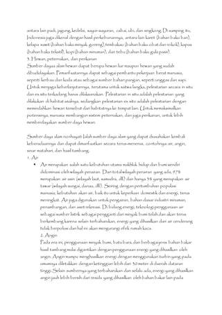 antara lain padi, jagung, kedelai, sayur-sayuran, cabai, ubi, dan singkong. Di samping itu, 
Indonesia juga dikenal dengan hasil perkebunannya, antara lain karet (bahan baku ban), 
kelapa sawit (bahan baku minyak goreng), tembakau (bahan baku obat dan rokok), kapas 
(bahan baku tekstil), kopi (bahan minuman), dan tebu (bahan baku gula pasir). 
3. Hewan, peternakan, dan perikanan 
Sumber dayaa alam hewan dapat berupa hewan liar maupun hewan yang sudah 
dibudidayakan. Pemanfaatannya dapat sebagai pembantu pekerjaan berat manusia, 
seperti kerbau dan kuda atau sebagai sumber bahan pangan, seperti unggas dan sapi. 
Untuk menjaga keberlanjutannya, terutama untuk satwa langka, pelestarian secara in situ 
dan ex situ terkadang harus dilaksanakan. Pelestarian in situ adalah pelestarian yang 
dilakukan di habitat asalnya, sedangkan pelestarian ex situ adalah pelestarian dengan 
memindahkan hewan tersebut dari habitatnya ke tempat lain. Untuk memaksimalkan 
potensinya, manusia membangun sistem peternakan, dan juga perikanan, untuk lebih 
memberdayakan sumber daya hewan. 
Sumber daya alam nonhayati Ialah sumber daya alam yang dapat diusahakan kembali 
keberadaannya dan dapat dimanfaatkan secara terus-menerus, contohnya: air, angin, 
sinar matahari, dan hasil tambang. 
1. Air 
 Air merupakan salah satu kebutuhan utama makhluk hidup dan bumi sendiri 
didominasi oleh wilayah perairan. Dari total wilayah perairan yang ada, 97% 
merupakan air asin (wilayah laut, samudra, dll.) dan hanya 3% yang merupakan air 
tawar (wilayah sungai, danau, dll.). Seiring dengan pertumbuhan populasi 
manusia, kebutuhan akan air, baik itu untuk keperluan domestik dan energi, terus 
meningkat. Air juga digunakan untuk pengairan, bahan dasar industri minuman, 
penambangan, dan aset rekreasi. Di bidang energi, teknologi penggunaan air 
sebagai sumber listrik sebagai pengganti dari minyak bumi telah dan akan terus 
berkembang karena selain terbaharukan, energi yang dihasilkan dari air cenderung 
tidak berpolusi dan hal ini akan mengurangi efek rumah kaca. 
2. Angin 
Pada era ini, penggunaan minyak bumi, batu bara, dan berbagai jenis bahan bakar 
hasil tambang mulai digantikan dengan penggunaan energi yang dihasilkan oleh 
angin. Angin mampu menghasilkan energi dengan menggunakan turbin yang pada 
umumnya diletakkan dengan ketinggian lebih dari 30 meter di daerah dataran 
tinggi. Selain sumbernya yang terbaharukan dan selalu ada, energi yang dihasilkan 
angin jauh lebih bersih dari residu yang dihasilkan oleh bahan bakar lain pada 
 