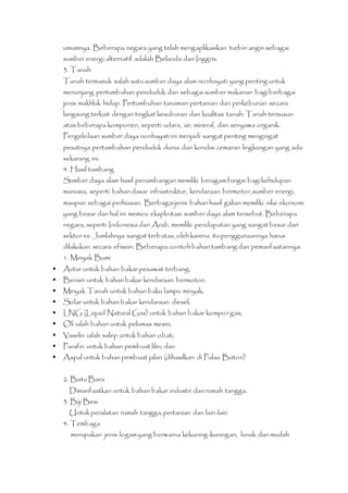 umumnya. Beberapa negara yang telah mengaplikasikan turbin angin sebagai 
sumber energi alternatif adalah Belanda dan Inggris. 
3. Tanah 
Tanah termasuk salah satu sumber daya alam nonhayati yang penting untuk 
menunjang pertumbuhan penduduk dan sebagai sumber makanan bagi berbagai 
jenis makhluk hidup. Pertumbuhan tanaman pertanian dan perkebunan secara 
langsung terkait dengan tingkat kesuburan dan kualitas tanah. Tanah tersusun 
atas beberapa komponen, seperti udara, air, mineral, dan senyawa organik. 
Pengelolaan sumber daya nonhayati ini menjadi sangat penting mengingat 
pesatnya pertambahan penduduk dunia dan kondisi cemaran lingkungan yang ada 
sekarang ini. 
4. Hasil tambang 
Sumber daya alam hasil penambangan memiliki beragam fungsi bagi kehidupan 
manusia, seperti bahan dasar infrastruktur, kendaraan bermotor, sumber energi, 
maupun sebagai perhiasan. Berbagai jenis bahan hasil galian memiliki nilai ekonomi 
yang besar dan hal ini memicu eksploitasi sumber daya alam tersebut. Beberapa 
negara, seperti Indonesia dan Arab, memiliki pendapatan yang sangat besar dari 
sektor ini. Jumlahnya sangat terbatas, oleh karena itu penggunaannya harus 
dilakukan secara efisein. Beberapa contoh bahan tambang dan pemanfaatannya: 
1. Minyak Bumi 
 Avtur untuk bahan bakar pesawat terbang; 
 Bensin untuk bahan bakar kendaraan bermotor; 
 Minyak Tanah untuk bahan baku lampu minyak; 
 Solar untuk bahan bakar kendaraan diesel; 
 LNG (Liquid Natural Gas) untuk bahan bakar kompor gas; 
 Oli ialah bahan untuk pelumas mesin; 
 Vaselin ialah salep untuk bahan obat; 
 Parafin untuk bahan pembuat lilin; dan 
 Aspal untuk bahan pembuat jalan (dihasilkan di Pulau Buton) 
2. Batu Bara 
Dimanfaatkan untuk bahan bakar industri dan rumah tangga. 
3. Biji Besi 
Untuk peralatan rumah tangga, pertanian dan lain-lain 
4. Tembaga 
merupakan jenis logam yang berwarna kekuning-kuningan, lunak dan mudah 
 