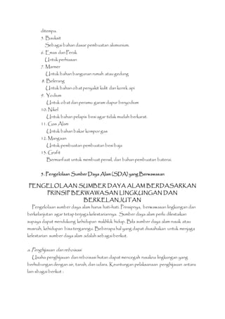 ditempa. 
5. Bauksit 
Sebagai bahan dasar pembuatan alumunium. 
6. Emas dan Perak 
Untuk perhiasan 
7. Marmer 
Untuk bahan bangunan rumah atau gedung 
8. Belerang 
Untuk bahan obat penyakit kulit dan korek api 
9. Yodium 
Untuk obat dan peramu garam dapur beryodium 
10. Nikel 
Untuk bahan pelapis besi agar tidak mudah berkarat. 
11. Gas Alam 
Untuk bahan bakar kompor gas 
12. Mangaan 
Untuk pembuatan pembuatan besi baja 
13. Grafit 
Bermanfaat untuk membuat pensil, dan bahan pembuatan baterai. 
5. Pengelolaan Sumber Daya Alam (SDA) yang Berwawasan 
PENGELOLAAN SUMBER DAYA ALAM BERDASARKAN 
PRINSIP BERWAWASAN LINGKUNGAN DAN 
BERKELANJUTAN 
Pengelolaan sumber daya alam harus hati-hati. Prinsipnya, berwawasan lingkungan dan 
berkelanjutan agar tetap terjaga kelestariannya. Sumber daya alam perlu dilestaikan 
supaya dapat mendukung kehidupan makhluk hidup. Bila sumber daya alam rusak atau 
musnah, kehidupan bisa terganngu. Beberapa hal yang dapat diusahakan untuk menjaga 
kelestarian sumber daya alam adalah sebagai berikut. 
a. Penghijauan dan reboisasi 
Usaha penghijauan dan reboisasi hutan dapat mencegah rusakna lingkungan yang 
berhubungan dengan air, tanah, dan udara. Keuntungan pelaksanaan penghijauan antara 
lain sbagai berikut : 
 