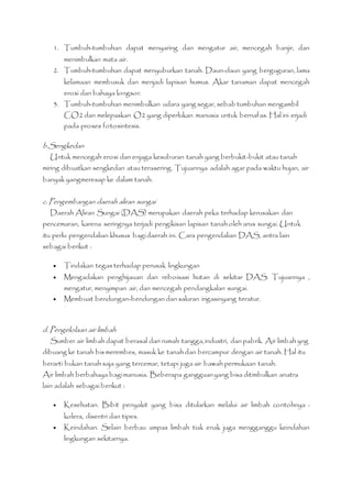 1. Tumbuh-tumbuhan dapat menyaring dan mengatur air, mencegah banjir, dan 
menimbulkan mata air. 
2. Tumbuh-tumbuhan dapat menyuburkan tanah. Daun-daun yang berguguran, lama 
kelamaan membusuk dan menjadi lapisan humus. Akar tanaman dapat mencegah 
erosi dan bahaya longsor. 
3. Tumbuh-tumbuhan menimbulkan udara yang segar, sebab tumbuhan mengambil 
CO2 dan melepaskan O2 yang diperlukan manusia untuk bernafas. Hal ini erjadi 
pada proses fotosintesis. 
b.Sengkedan 
Untuk mencegah erosi dan enjaga kesuburan tanah yang berbukit-bukit atau tanah 
miring dibuatkan sengkedan atau terasering. Tujuannya adalah agar pada waktu hujan, air 
banyak yangmeresap ke dalam tanah. 
c. Pengembangan daerah aliran sungai 
Daerah Aliran Sungai (DAS) merupakan daerah peka terhadap kerusakan dan 
pencemaran, karena seringnya terjadi pengikisan lapisan tanah oleh arus sungai. Untuk 
itu perlu pengendalian khusus bagi daerah ini. Cara pengendalian DAS, antra lain 
sebagai berikut : 
 Tindakan tegas terhadap perusak lingkungan 
 Mengadakan penghijauan dan reboisasi hutan di sekitar DAS. Tujuannya , 
mengatur, menyimpan air, dan mencegah pendangkalan sungai. 
 Membuat bendungan-bendungan dan saluran irigasinyang teratur. 
d. Pengelolaan air limbah 
Sumber air limbah dapat berasal dari rumah tangga, industri, dan pabrik. Air limbah yng 
dibuang ke tanah bis merembes, masuk ke tanah dan bercampur dengan air tanah. Hal itu 
berarti bukan tanah saja yang tercemar, tetapi juga air bawah permukaan tanah. 
Air limbah berbahaya bagi manusia. Beberapa gangguan yang bisa ditimbulkan anatra 
lain adalah sebagai berikut : 
 Kesehatan. Bibit penyakit yang bisa ditularkan melalui air limbah contohnya : 
kolera, disentri dan tipes. 
 Keindahan. Selain berbau ampas limbah tiak enak juga mengganggu keindahan 
lingkungan sekitarnya. 
 