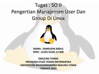 Tugas : SO II 
Pengertian Manajemen User Dan 
Group Di Linux 
NAMA : SAHRUDIN ABDUL 
NPM : 12105 55201 11 068 
FAKULTAS TEKNIK 
PROGRAM STUDI TEKNIK INFORMATIKA 
UNIVERSITAS MUHAMMADIYAH MALUKU UTARA 
TERNATE 2014 
 