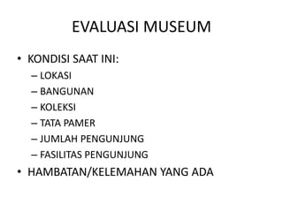 EVALUASI MUSEUM
• KONDISI SAAT INI:
– LOKASI
– BANGUNAN
– KOLEKSI
– TATA PAMER
– JUMLAH PENGUNJUNG
– FASILITAS PENGUNJUNG
• HAMBATAN/KELEMAHAN YANG ADA
 