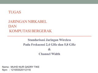 TUGAS
JARINGAN NIRKABEL
DAN
KOMPUTASI BERGERAK
Standarisasi Jaringan Wireless
Pada Frekuensi 2,4 GHz dan 5,8 GHz
&
Channel Width
Nama : MUHD NUR QADRY TIKE
Npm : 121055520112116
 