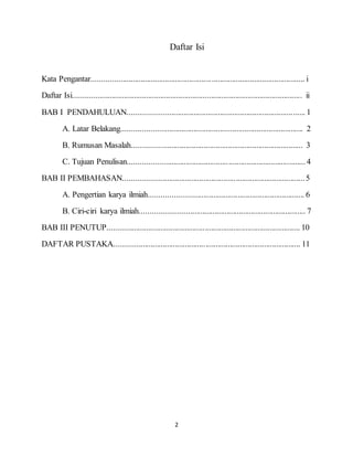 2
Daftar Isi
Kata Pengantar......................................................................................................... i
Daftar Isi................................................................................................................. ii
BAB I PENDAHULUAN....................................................................................... 1
A. Latar Belakang......................................................................................... 2
B. Rumusan Masalah.................................................................................... 3
C. Tujuan Penulisan.......................................................................................4
BAB II PEMBAHASAN.........................................................................................5
A. Pengertian karya ilmiah............................................................................ 6
B. Ciri-ciri karya ilmiah................................................................................. 7
BAB III PENUTUP............................................................................................... 10
DAFTAR PUSTAKA............................................................................................ 11
 