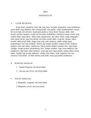 3
BAB I
PENDAHULUAN
A. LATAR BELAKANG
Karya ilmiah merupakan karya tulis yang isinya berusaha memaparkan suatu pembahasan
secara ilmiah yang dilakukan oleh seorang penulis atau peneliti. Untuk memberitahukan sesuatu
hal secara logis dan sistematis kepada para pembaca. Karya ilmiah biasanya ditulis untuk
mencari jawaban mengenai sesuatu hal dan untuk membuktikan kebenaran tentang sesuatu yang
terdapat dalam objek tulisan. Maka sudah selayaknyalah, jika tulisan ilmiah sering mengangkat
tema seputar hal-hal yang baru (aktual) dan belum pernah ditulis orang lain. Jikapun, tulisan
tersebut sudah pernah ditulis dengan tema yang sama, tujuannya adalah sebagai upaya
pengembangan dari tema terdahulu. Disebut juga dengan penelitian lanjutan.Tradisi keilmuan
menuntut para calon ilmuan (mahasiswa) bukan sekadar menjadi penerima ilmu. Akan tetapi
sekaligus sebagai pemberi (penyumbang) ilmu. Dengan demikian, tugas kaum intelektual dan
cendikiawan tidak hanya dapat membaca, tetapi juga harus dapat menulis tentang tulisan-tulisan
ilmiah. Apalagi bagi seorang mahasiswa sebagai calon ilmuan wajib menguasai tata cara
menyusun karya ilmiah. Ini tidak terbatas pada teknik, tetapi juga praktik penulisannya.
B. RUMUSAN MASALAH
1. Apakah Pengertian dari Karya Ilmiah
2. Apa-apa saja Ciri-ciri dari Karya Ilmiah
C. TUJUAN MAKALAH
1. Mengetahui pengertian dari karya ilmiah
2. Mengetahui ciri-ciri dari karya ilmiah
 