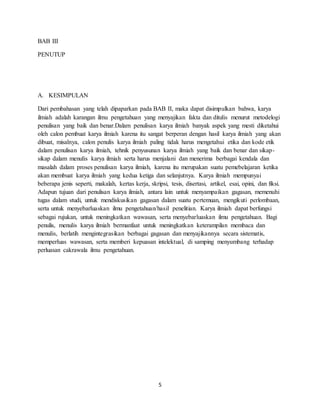 5
BAB III
PENUTUP
A. KESIMPULAN
Dari pembahasan yang telah dipaparkan pada BAB II, maka dapat disimpulkan bahwa, karya
ilmiah adalah karangan ilmu pengetahuan yang menyajikan fakta dan ditulis menurut metodelogi
penulisan yang baik dan benar.Dalam penulisan karya ilmiah banyak aspek yang mesti diketahui
oleh calon pembuat karya ilmiah karena itu sangat berperan dengan hasil karya ilmiah yang akan
dibuat, misalnya, calon penulis karya ilmiah paling tidak harus mengetahui etika dan kode etik
dalam penulisan karya ilmiah, tehnik penyusunan karya ilmiah yang baik dan benar dan sikap-
sikap dalam menulis karya ilmiah serta harus menjalani dan menerima berbagai kendala dan
masalah dalam proses penulisan karya ilmiah, karena itu merupakan suatu pemebelajaran ketika
akan membuat karya ilmiah yang kedua ketiga dan selanjutnya. Karya ilmiah mempunyai
beberapa jenis seperti, makalah, kertas kerja, skripsi, tesis, disertasi, artikel, esai, opini, dan fiksi.
Adapun tujuan dari penulisan karya ilmiah, antara lain untuk menyampaikan gagasan, memenuhi
tugas dalam studi, untuk mendiskusikan gagasan dalam suatu pertemuan, mengikuti perlombaan,
serta untuk menyebarluaskan ilmu pengetahuan/hasil penelitian. Karya ilmiah dapat berfungsi
sebagai rujukan, untuk meningkatkan wawasan, serta menyebarluaskan ilmu pengetahuan. Bagi
penulis, menulis karya ilmiah bermanfaat untuk meningkatkan keterampilan membaca dan
menulis, berlatih mengintegrasikan berbagai gagasan dan menyajikannya secara sistematis,
memperluas wawasan, serta memberi kepuasan intelektual, di samping menyumbang terhadap
perluasan cakrawala ilmu pengetahuan.
 