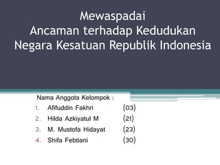 Mewaspadai
Ancaman terhadap Kedudukan
Negara Kesatuan Republik Indonesia
Nama Anggota Kelompok :
1. Afifuddin Fakhri (03)
2. Hilda Azkiyatul M (21)
3. M. Mustofa Hidayat (23)
4. Shifa Febtiani (30)
 