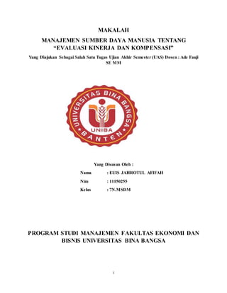 i
MAKALAH
MANAJEMEN SUMBER DAYA MANUSIA TENTANG
“EVALUASI KINERJA DAN KOMPENSASI”
Yang Diajukan Sebagai Salah Satu Tugas Ujian Akhir Semester (UAS) Dosen : Ade Fauji
SE MM
Yang Disusun Oleh :
Nama : EUIS JAHROTUL AFIFAH
Nim : 11150255
Kelas : 7N.MSDM
PROGRAM STUDI MANAJEMEN FAKULTAS EKONOMI DAN
BISNIS UNIVERSITAS BINA BANGSA
 