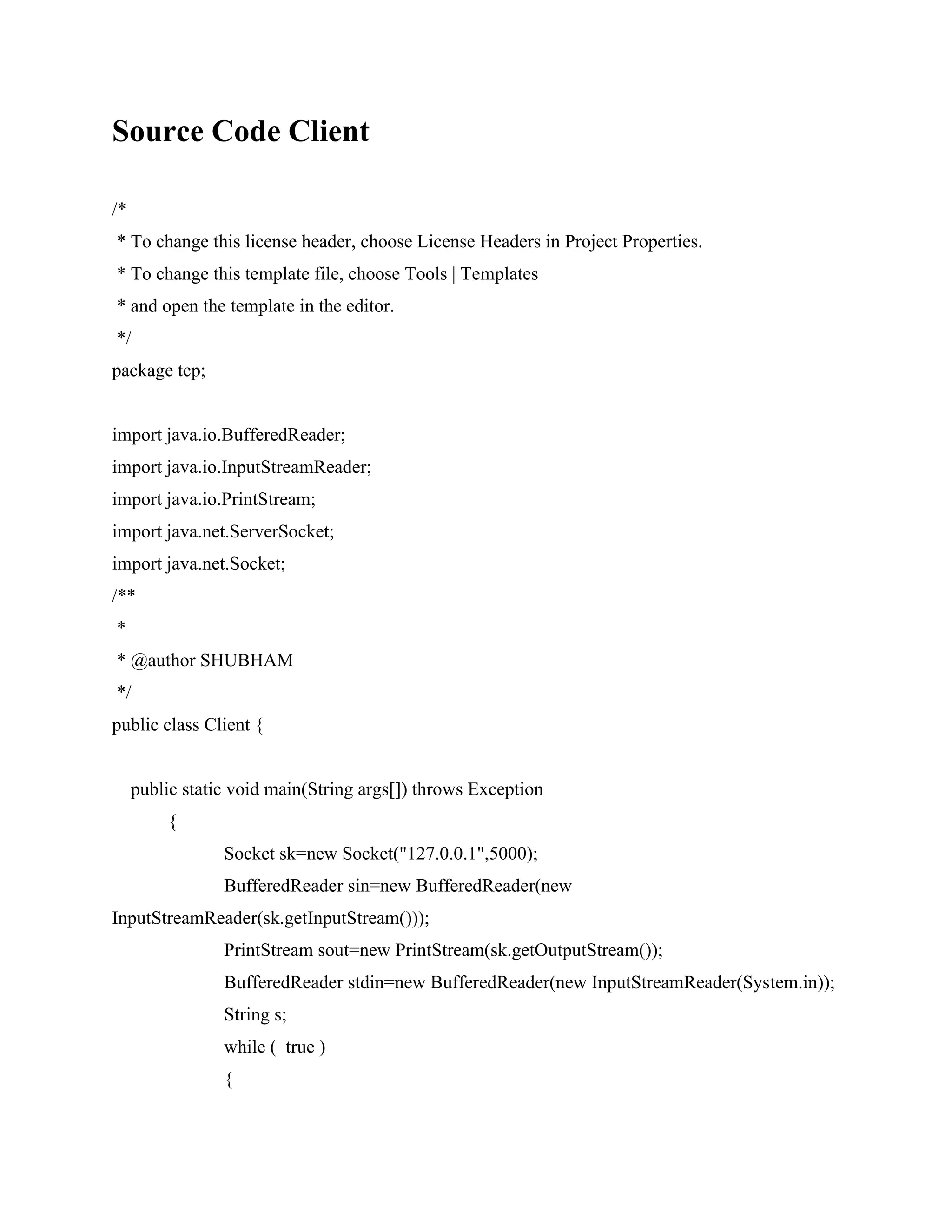 Source Code Client
/*
* To change this license header, choose License Headers in Project Properties.
* To change this template file, choose Tools | Templates
* and open the template in the editor.
*/
package tcp;
import java.io.BufferedReader;
import java.io.InputStreamReader;
import java.io.PrintStream;
import java.net.ServerSocket;
import java.net.Socket;
/**
*
* @author SHUBHAM
*/
public class Client {
public static void main(String args[]) throws Exception
{
Socket sk=new Socket("127.0.0.1",5000);
BufferedReader sin=new BufferedReader(new
InputStreamReader(sk.getInputStream()));
PrintStream sout=new PrintStream(sk.getOutputStream());
BufferedReader stdin=new BufferedReader(new InputStreamReader(System.in));
String s;
while ( true )
{
 