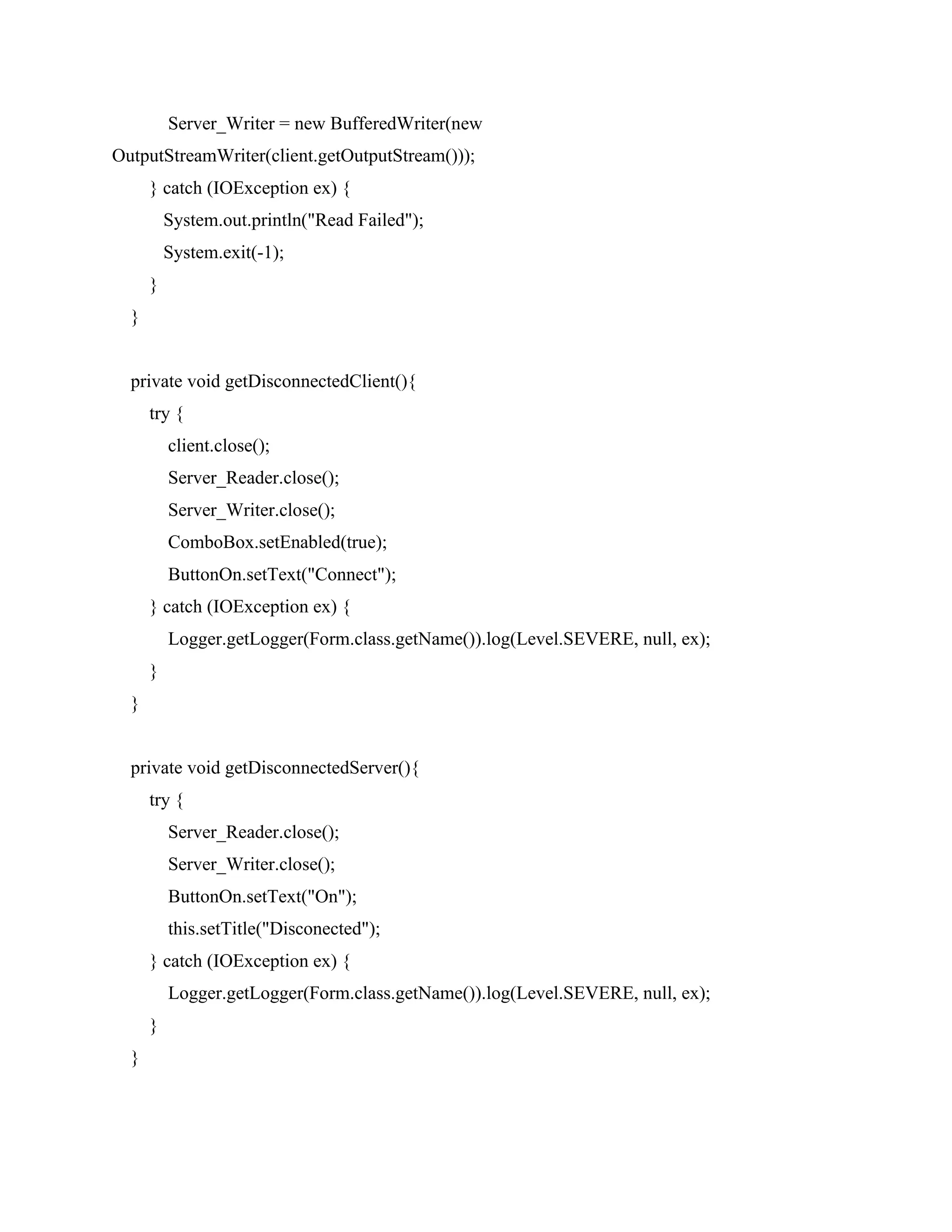 Server_Writer = new BufferedWriter(new
OutputStreamWriter(client.getOutputStream()));
} catch (IOException ex) {
System.out.println("Read Failed");
System.exit(-1);
}
}
private void getDisconnectedClient(){
try {
client.close();
Server_Reader.close();
Server_Writer.close();
ComboBox.setEnabled(true);
ButtonOn.setText("Connect");
} catch (IOException ex) {
Logger.getLogger(Form.class.getName()).log(Level.SEVERE, null, ex);
}
}
private void getDisconnectedServer(){
try {
Server_Reader.close();
Server_Writer.close();
ButtonOn.setText("On");
this.setTitle("Disconected");
} catch (IOException ex) {
Logger.getLogger(Form.class.getName()).log(Level.SEVERE, null, ex);
}
}
 