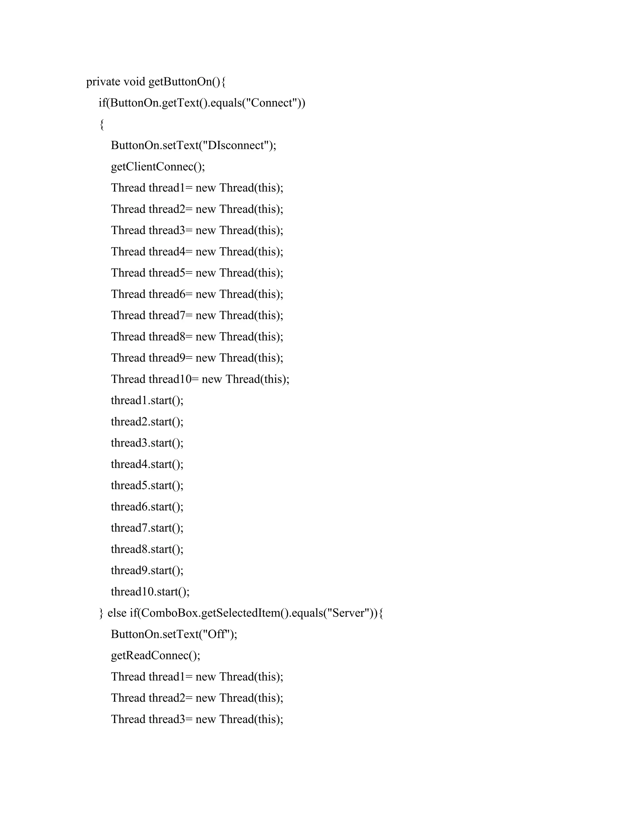 private void getButtonOn(){
if(ButtonOn.getText().equals("Connect"))
{
ButtonOn.setText("DIsconnect");
getClientConnec();
Thread thread1= new Thread(this);
Thread thread2= new Thread(this);
Thread thread3= new Thread(this);
Thread thread4= new Thread(this);
Thread thread5= new Thread(this);
Thread thread6= new Thread(this);
Thread thread7= new Thread(this);
Thread thread8= new Thread(this);
Thread thread9= new Thread(this);
Thread thread10= new Thread(this);
thread1.start();
thread2.start();
thread3.start();
thread4.start();
thread5.start();
thread6.start();
thread7.start();
thread8.start();
thread9.start();
thread10.start();
} else if(ComboBox.getSelectedItem().equals("Server")){
ButtonOn.setText("Off");
getReadConnec();
Thread thread1= new Thread(this);
Thread thread2= new Thread(this);
Thread thread3= new Thread(this);
 