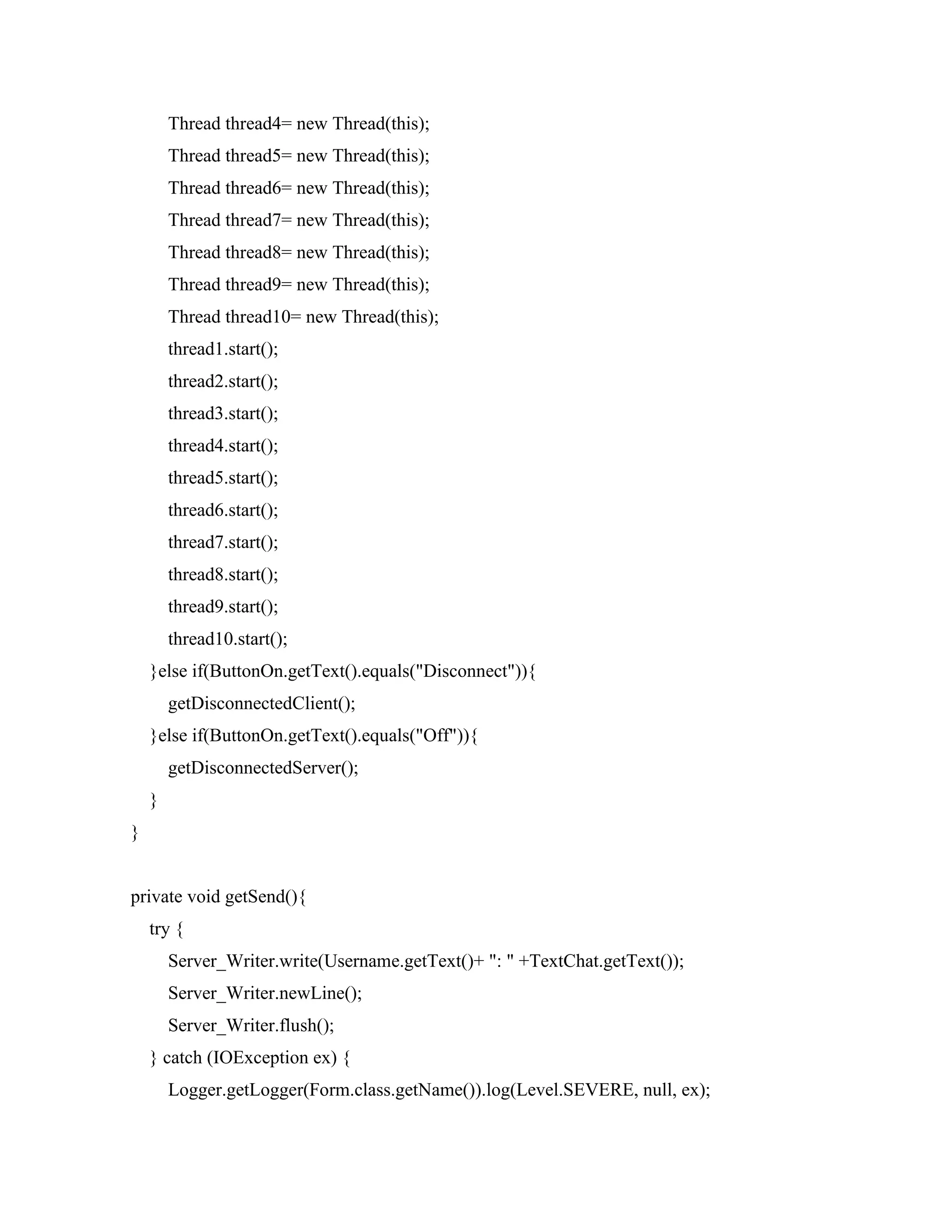 Thread thread4= new Thread(this);
Thread thread5= new Thread(this);
Thread thread6= new Thread(this);
Thread thread7= new Thread(this);
Thread thread8= new Thread(this);
Thread thread9= new Thread(this);
Thread thread10= new Thread(this);
thread1.start();
thread2.start();
thread3.start();
thread4.start();
thread5.start();
thread6.start();
thread7.start();
thread8.start();
thread9.start();
thread10.start();
}else if(ButtonOn.getText().equals("Disconnect")){
getDisconnectedClient();
}else if(ButtonOn.getText().equals("Off")){
getDisconnectedServer();
}
}
private void getSend(){
try {
Server_Writer.write(Username.getText()+ ": " +TextChat.getText());
Server_Writer.newLine();
Server_Writer.flush();
} catch (IOException ex) {
Logger.getLogger(Form.class.getName()).log(Level.SEVERE, null, ex);
 
