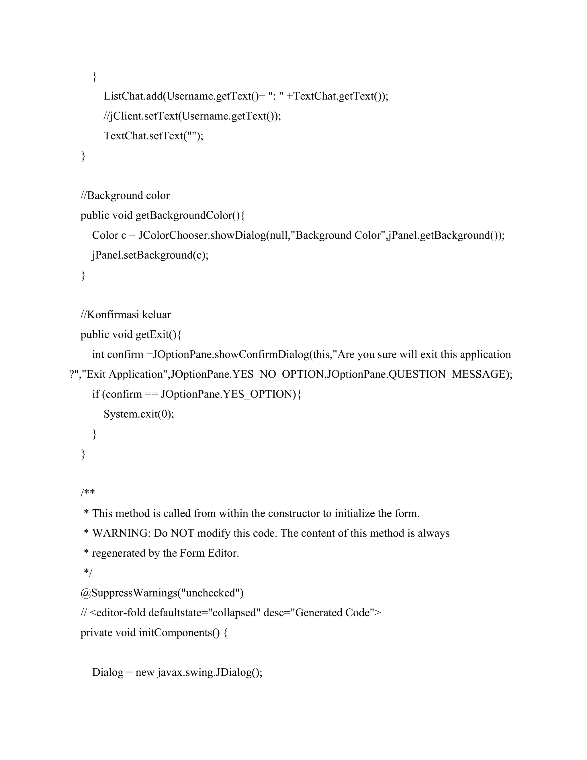 }
ListChat.add(Username.getText()+ ": " +TextChat.getText());
//jClient.setText(Username.getText());
TextChat.setText("");
}
//Background color
public void getBackgroundColor(){
Color c = JColorChooser.showDialog(null,"Background Color",jPanel.getBackground());
jPanel.setBackground(c);
}
//Konfirmasi keluar
public void getExit(){
int confirm =JOptionPane.showConfirmDialog(this,"Are you sure will exit this application
?","Exit Application",JOptionPane.YES_NO_OPTION,JOptionPane.QUESTION_MESSAGE);
if (confirm == JOptionPane.YES_OPTION){
System.exit(0);
}
}
/**
* This method is called from within the constructor to initialize the form.
* WARNING: Do NOT modify this code. The content of this method is always
* regenerated by the Form Editor.
*/
@SuppressWarnings("unchecked")
// <editor-fold defaultstate="collapsed" desc="Generated Code">
private void initComponents() {
Dialog = new javax.swing.JDialog();
 
