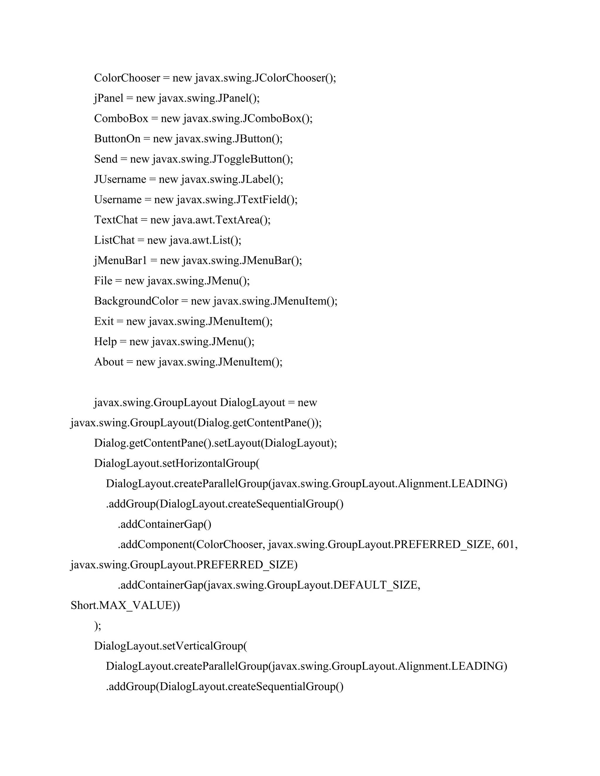 ColorChooser = new javax.swing.JColorChooser();
jPanel = new javax.swing.JPanel();
ComboBox = new javax.swing.JComboBox();
ButtonOn = new javax.swing.JButton();
Send = new javax.swing.JToggleButton();
JUsername = new javax.swing.JLabel();
Username = new javax.swing.JTextField();
TextChat = new java.awt.TextArea();
ListChat = new java.awt.List();
jMenuBar1 = new javax.swing.JMenuBar();
File = new javax.swing.JMenu();
BackgroundColor = new javax.swing.JMenuItem();
Exit = new javax.swing.JMenuItem();
Help = new javax.swing.JMenu();
About = new javax.swing.JMenuItem();
javax.swing.GroupLayout DialogLayout = new
javax.swing.GroupLayout(Dialog.getContentPane());
Dialog.getContentPane().setLayout(DialogLayout);
DialogLayout.setHorizontalGroup(
DialogLayout.createParallelGroup(javax.swing.GroupLayout.Alignment.LEADING)
.addGroup(DialogLayout.createSequentialGroup()
.addContainerGap()
.addComponent(ColorChooser, javax.swing.GroupLayout.PREFERRED_SIZE, 601,
javax.swing.GroupLayout.PREFERRED_SIZE)
.addContainerGap(javax.swing.GroupLayout.DEFAULT_SIZE,
Short.MAX_VALUE))
);
DialogLayout.setVerticalGroup(
DialogLayout.createParallelGroup(javax.swing.GroupLayout.Alignment.LEADING)
.addGroup(DialogLayout.createSequentialGroup()
 