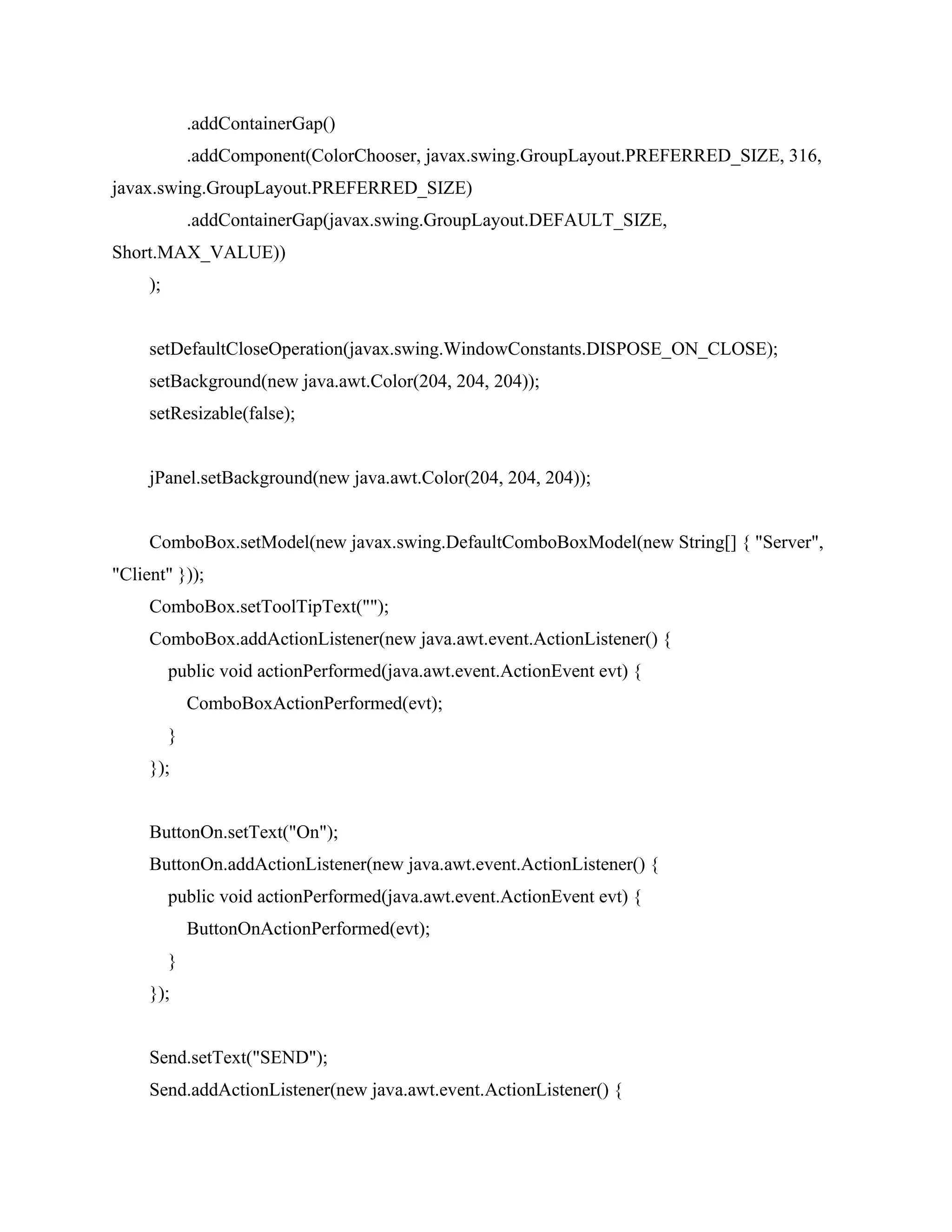 .addContainerGap()
.addComponent(ColorChooser, javax.swing.GroupLayout.PREFERRED_SIZE, 316,
javax.swing.GroupLayout.PREFERRED_SIZE)
.addContainerGap(javax.swing.GroupLayout.DEFAULT_SIZE,
Short.MAX_VALUE))
);
setDefaultCloseOperation(javax.swing.WindowConstants.DISPOSE_ON_CLOSE);
setBackground(new java.awt.Color(204, 204, 204));
setResizable(false);
jPanel.setBackground(new java.awt.Color(204, 204, 204));
ComboBox.setModel(new javax.swing.DefaultComboBoxModel(new String[] { "Server",
"Client" }));
ComboBox.setToolTipText("");
ComboBox.addActionListener(new java.awt.event.ActionListener() {
public void actionPerformed(java.awt.event.ActionEvent evt) {
ComboBoxActionPerformed(evt);
}
});
ButtonOn.setText("On");
ButtonOn.addActionListener(new java.awt.event.ActionListener() {
public void actionPerformed(java.awt.event.ActionEvent evt) {
ButtonOnActionPerformed(evt);
}
});
Send.setText("SEND");
Send.addActionListener(new java.awt.event.ActionListener() {
 