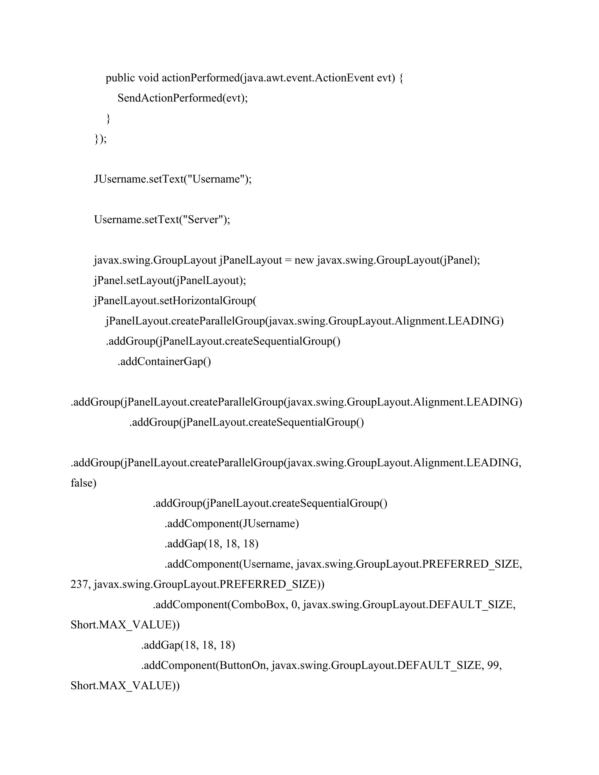 public void actionPerformed(java.awt.event.ActionEvent evt) {
SendActionPerformed(evt);
}
});
JUsername.setText("Username");
Username.setText("Server");
javax.swing.GroupLayout jPanelLayout = new javax.swing.GroupLayout(jPanel);
jPanel.setLayout(jPanelLayout);
jPanelLayout.setHorizontalGroup(
jPanelLayout.createParallelGroup(javax.swing.GroupLayout.Alignment.LEADING)
.addGroup(jPanelLayout.createSequentialGroup()
.addContainerGap()
.addGroup(jPanelLayout.createParallelGroup(javax.swing.GroupLayout.Alignment.LEADING)
.addGroup(jPanelLayout.createSequentialGroup()
.addGroup(jPanelLayout.createParallelGroup(javax.swing.GroupLayout.Alignment.LEADING,
false)
.addGroup(jPanelLayout.createSequentialGroup()
.addComponent(JUsername)
.addGap(18, 18, 18)
.addComponent(Username, javax.swing.GroupLayout.PREFERRED_SIZE,
237, javax.swing.GroupLayout.PREFERRED_SIZE))
.addComponent(ComboBox, 0, javax.swing.GroupLayout.DEFAULT_SIZE,
Short.MAX_VALUE))
.addGap(18, 18, 18)
.addComponent(ButtonOn, javax.swing.GroupLayout.DEFAULT_SIZE, 99,
Short.MAX_VALUE))
 